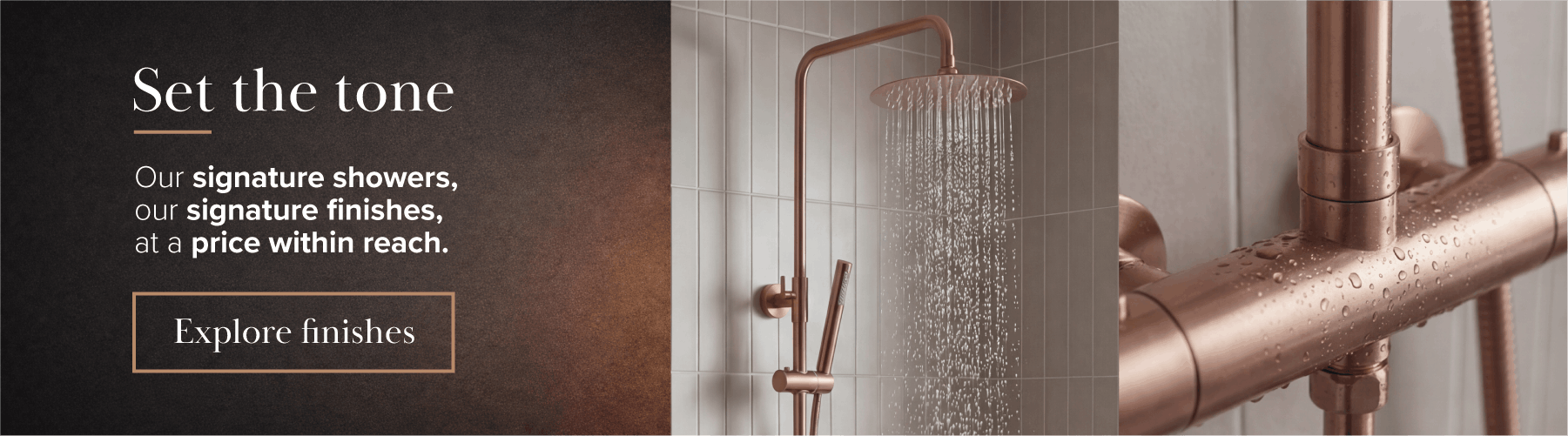 Set the tone - our signature showers, our signature finishes, at a price within reach.